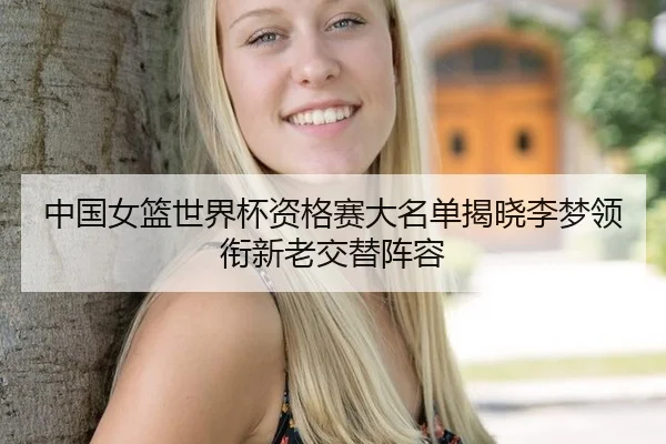 中国女篮世界杯资格赛大名单揭晓李梦领衔新老交替阵容